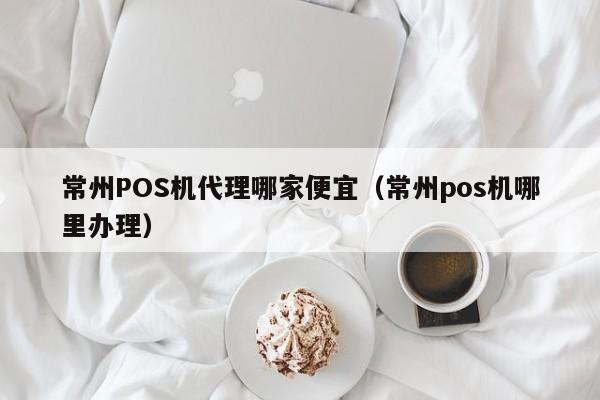 常州POS机代理哪家便宜（常州pos机哪里办理）