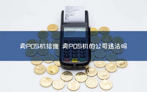 卖POS机给谁 卖POS机的公司违法吗