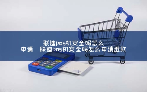 联迪pos机安全吗怎么申请（联迪pos机安全吗怎么申请退款）